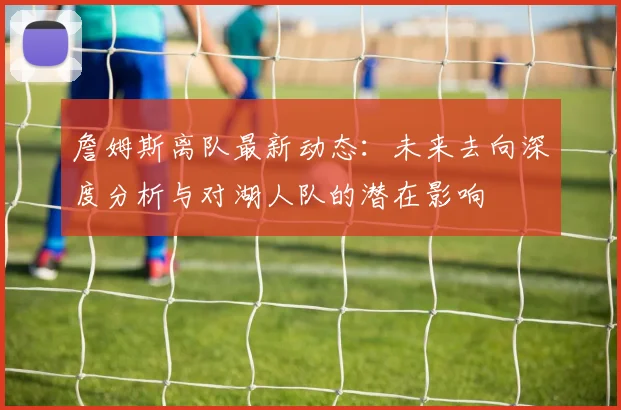 詹姆斯离队最新动态：未来去向深度分析与对湖人队的潜在影响