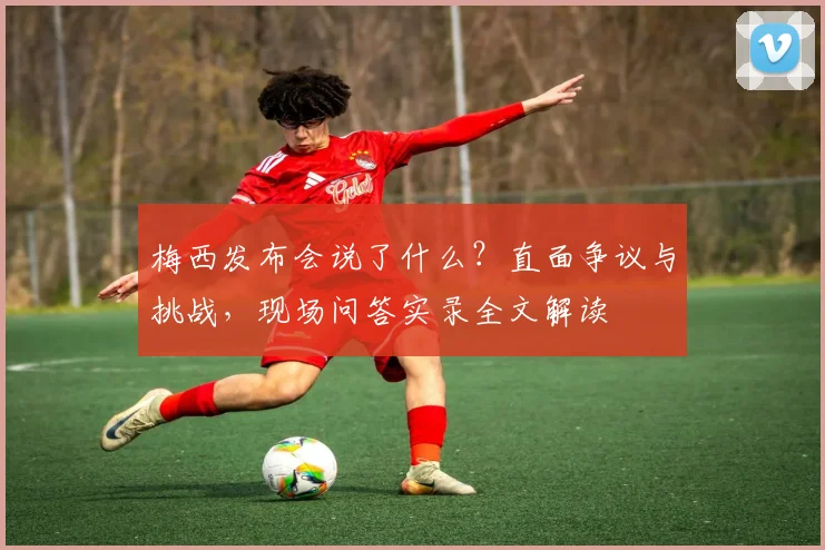 梅西发布会说了什么？直面争议与挑战，现场问答实录全文解读