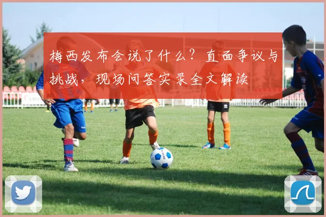 梅西发布会说了什么？直面争议与挑战，现场问答实录全文解读