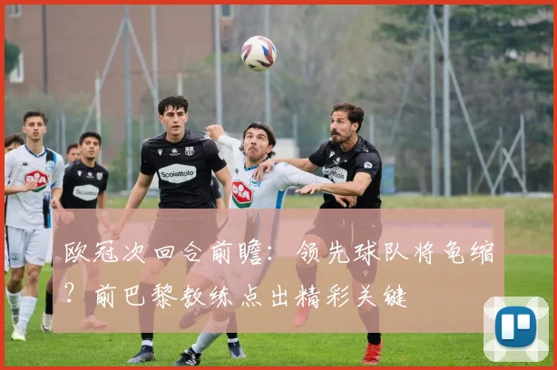 欧冠次回合前瞻：领先球队将龟缩？前巴黎教练点出精彩关键