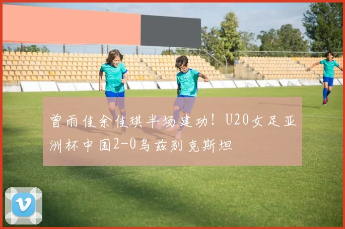 曾雨佳余佳琪半场建功！U20女足亚洲杯中国2-0乌兹别克斯坦