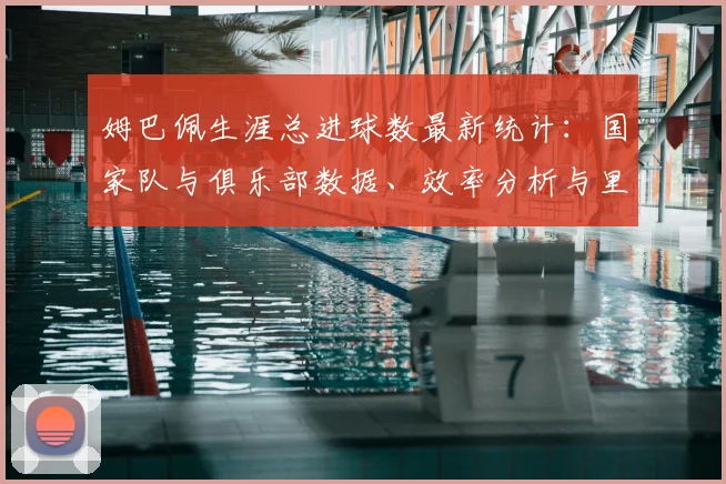 姆巴佩生涯总进球数最新统计:国家队与俱乐部数据、效率分析与里程碑盘点