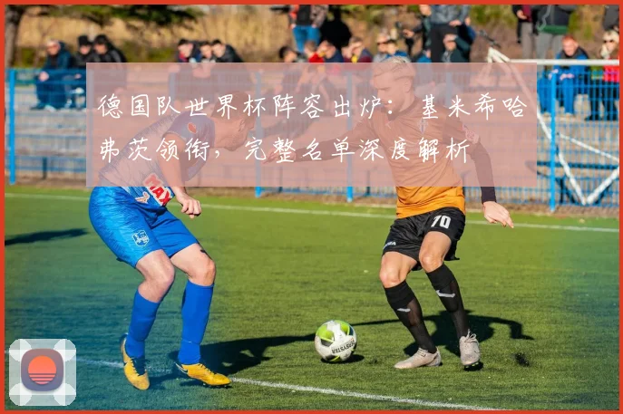 德国队世界杯阵容出炉：基米希哈弗茨领衔，完整名单深度解析
