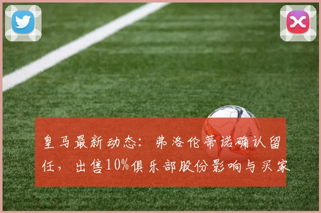 皇马最新动态:弗洛伦蒂诺确认留任,出售10%俱乐部股份影响与买家分析