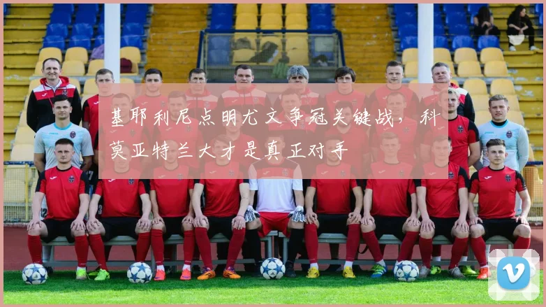 基耶利尼点明尤文争冠关键战,科莫亚特兰大才是真正对手