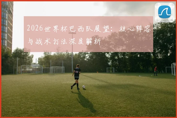 2026世界杯巴西队展望：核心阵容与战术打法深度解析
