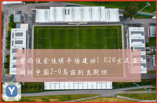 曾雨佳余佳琪半场建功!U20女足亚洲杯中国2-0乌兹别克斯坦